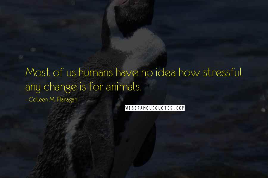 Colleen M. Flanagan Quotes: Most of us humans have no idea how stressful any change is for animals.