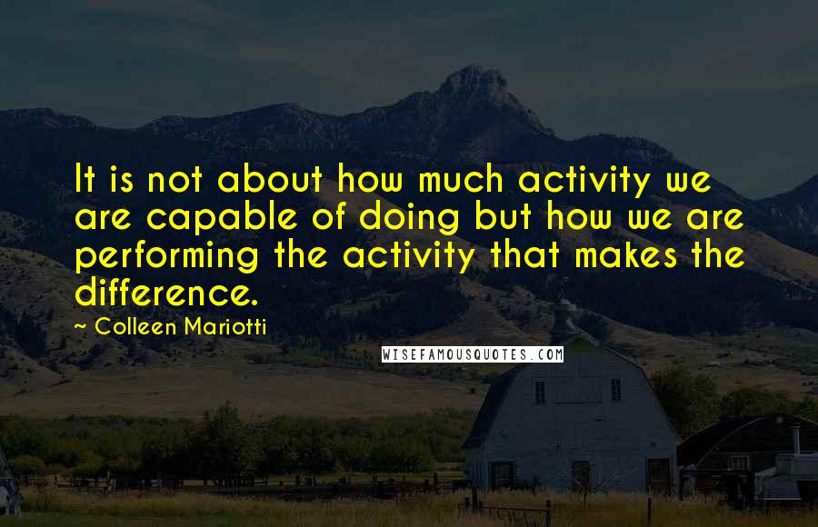 Colleen Mariotti Quotes: It is not about how much activity we are capable of doing but how we are performing the activity that makes the difference.