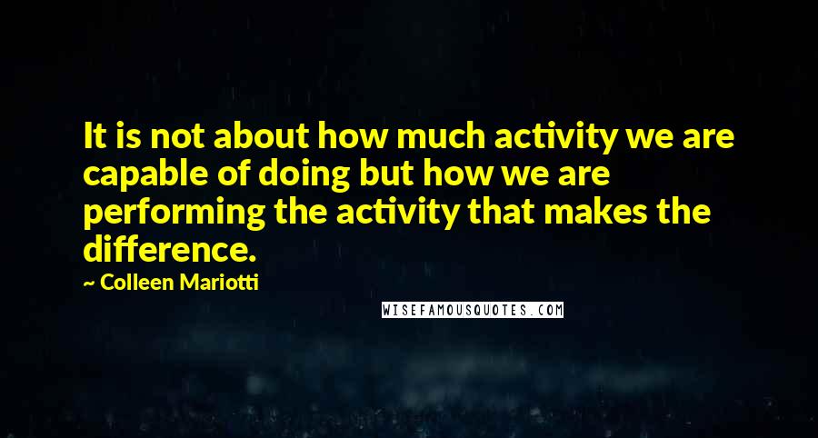 Colleen Mariotti Quotes: It is not about how much activity we are capable of doing but how we are performing the activity that makes the difference.