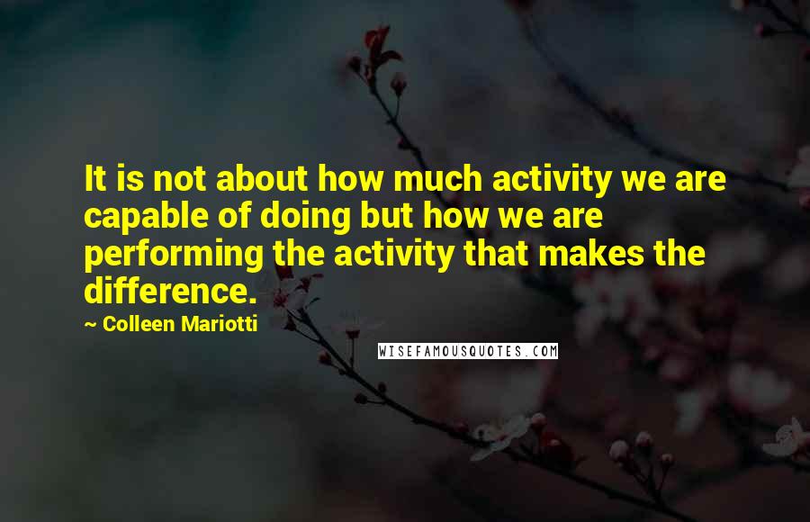 Colleen Mariotti Quotes: It is not about how much activity we are capable of doing but how we are performing the activity that makes the difference.