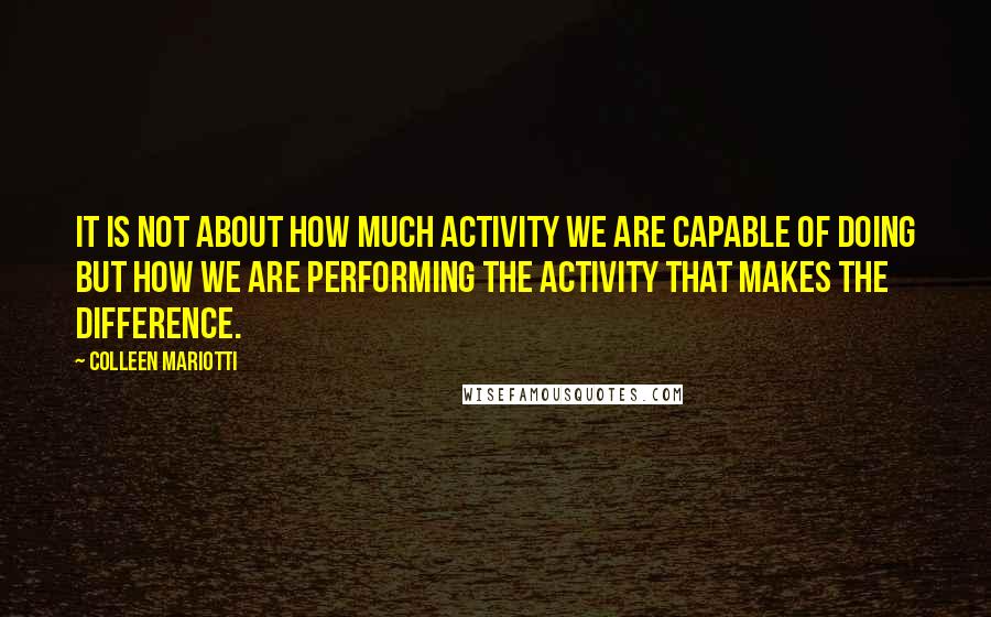 Colleen Mariotti Quotes: It is not about how much activity we are capable of doing but how we are performing the activity that makes the difference.