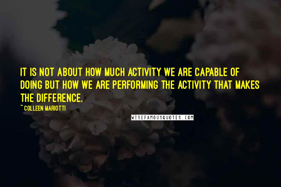 Colleen Mariotti Quotes: It is not about how much activity we are capable of doing but how we are performing the activity that makes the difference.