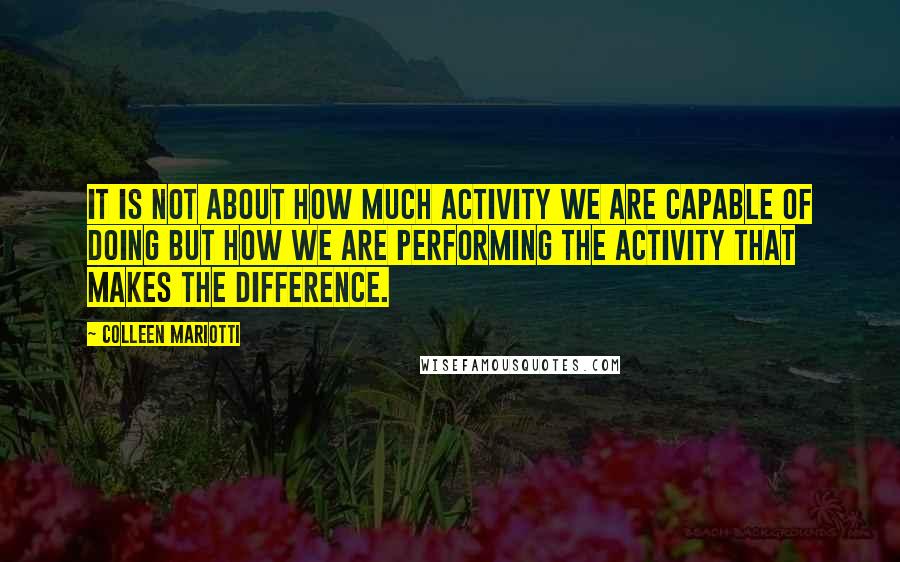 Colleen Mariotti Quotes: It is not about how much activity we are capable of doing but how we are performing the activity that makes the difference.