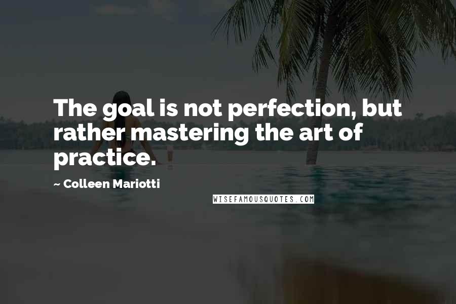 Colleen Mariotti Quotes: The goal is not perfection, but rather mastering the art of practice.