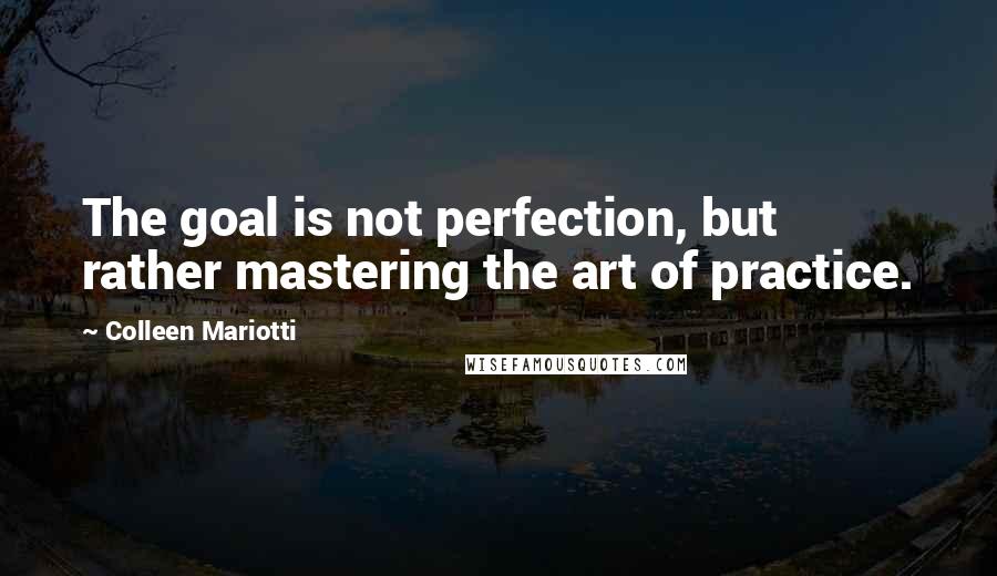 Colleen Mariotti Quotes: The goal is not perfection, but rather mastering the art of practice.