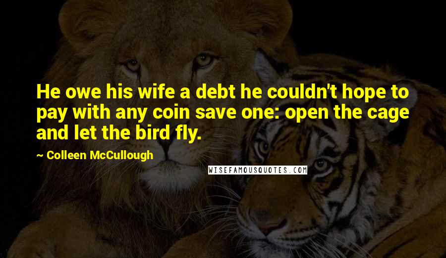 Colleen McCullough Quotes: He owe his wife a debt he couldn't hope to pay with any coin save one: open the cage and let the bird fly.