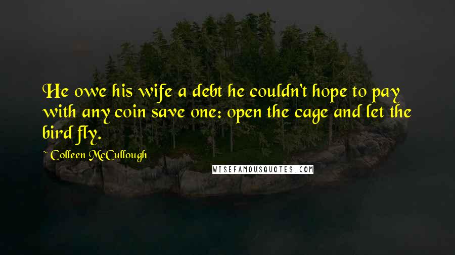 Colleen McCullough Quotes: He owe his wife a debt he couldn't hope to pay with any coin save one: open the cage and let the bird fly.