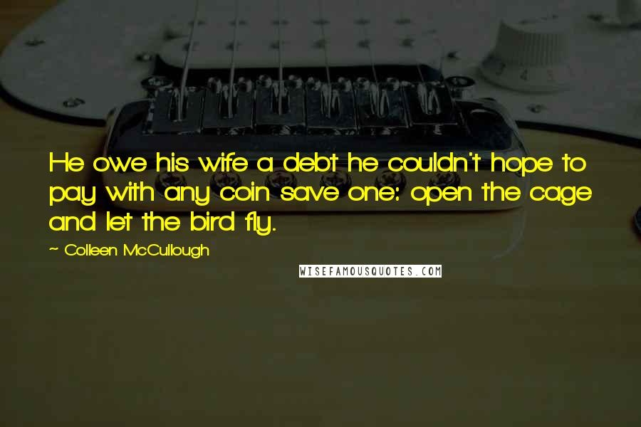 Colleen McCullough Quotes: He owe his wife a debt he couldn't hope to pay with any coin save one: open the cage and let the bird fly.