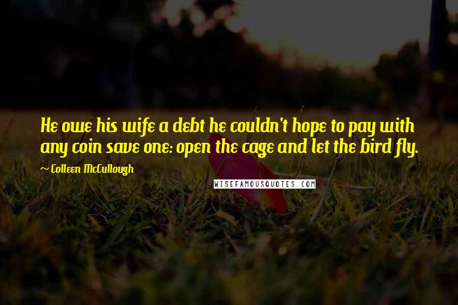 Colleen McCullough Quotes: He owe his wife a debt he couldn't hope to pay with any coin save one: open the cage and let the bird fly.