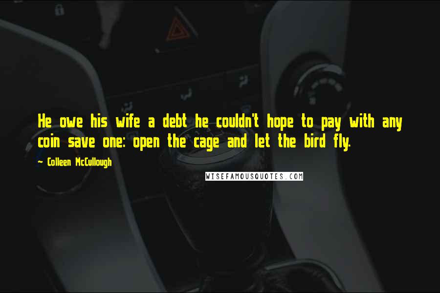 Colleen McCullough Quotes: He owe his wife a debt he couldn't hope to pay with any coin save one: open the cage and let the bird fly.