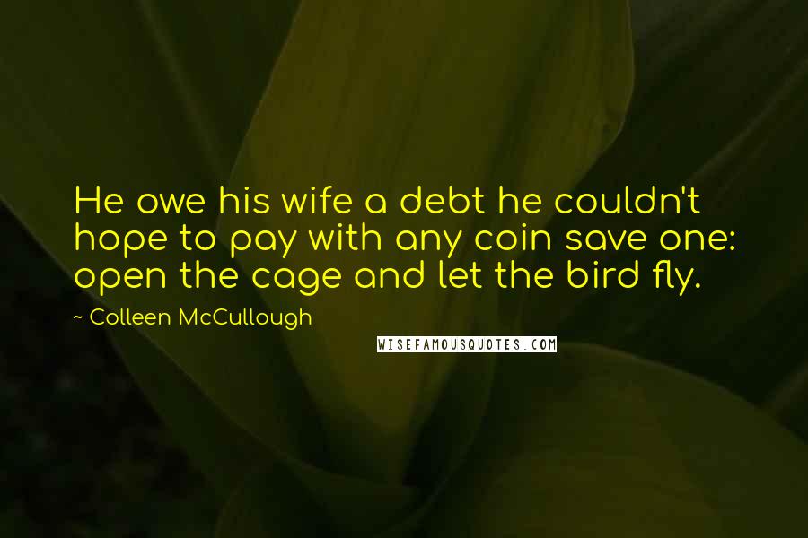 Colleen McCullough Quotes: He owe his wife a debt he couldn't hope to pay with any coin save one: open the cage and let the bird fly.