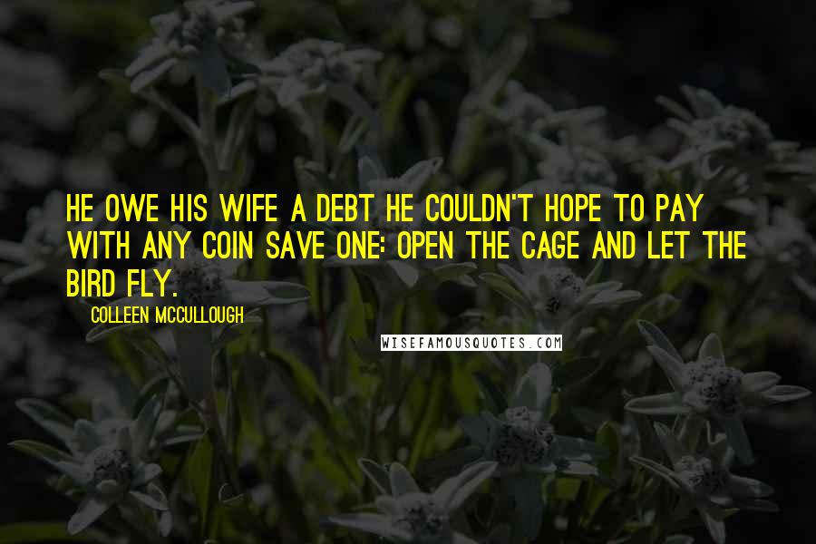 Colleen McCullough Quotes: He owe his wife a debt he couldn't hope to pay with any coin save one: open the cage and let the bird fly.