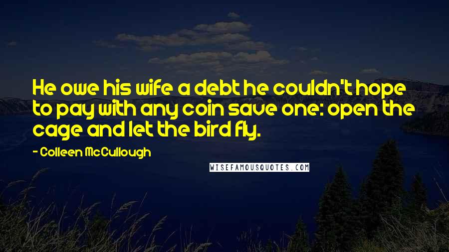 Colleen McCullough Quotes: He owe his wife a debt he couldn't hope to pay with any coin save one: open the cage and let the bird fly.