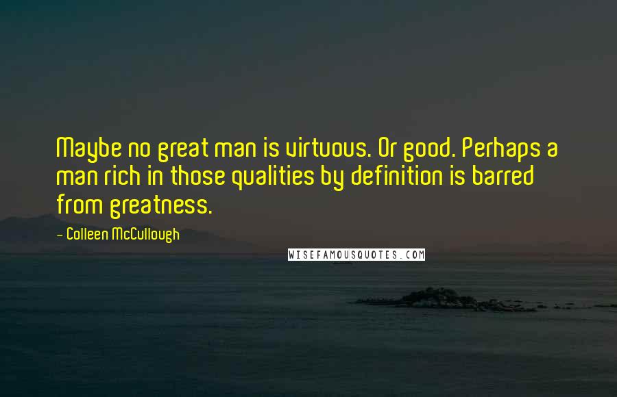 Colleen McCullough Quotes: Maybe no great man is virtuous. Or good. Perhaps a man rich in those qualities by definition is barred from greatness.