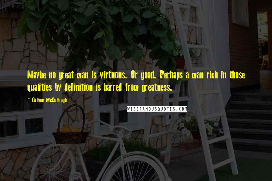 Colleen McCullough Quotes: Maybe no great man is virtuous. Or good. Perhaps a man rich in those qualities by definition is barred from greatness.