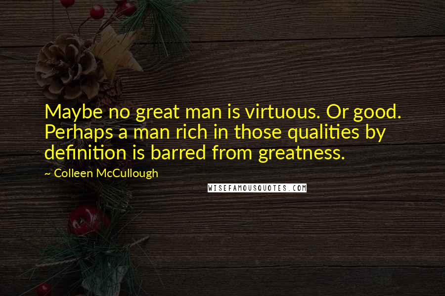 Colleen McCullough Quotes: Maybe no great man is virtuous. Or good. Perhaps a man rich in those qualities by definition is barred from greatness.