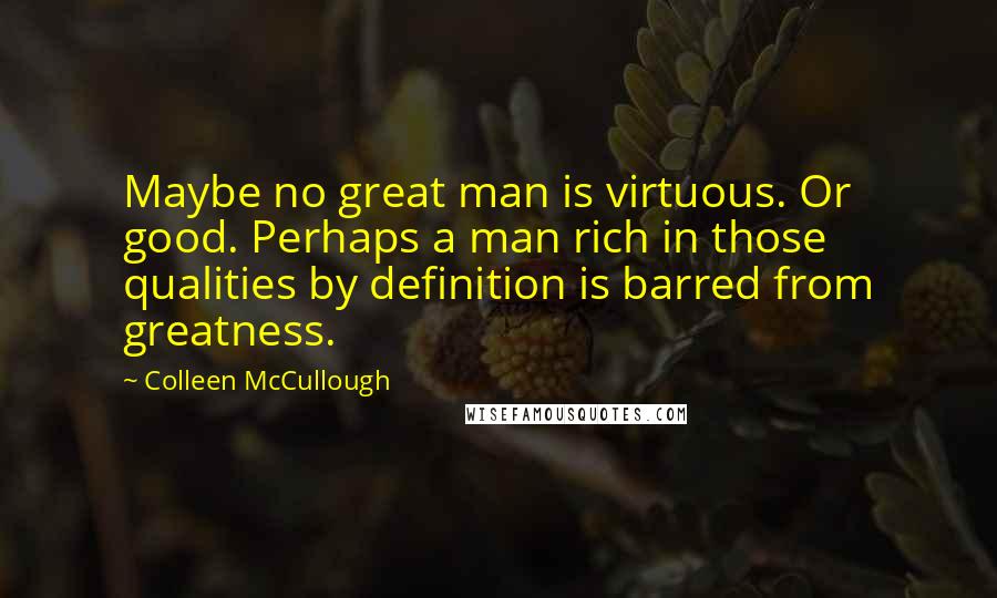 Colleen McCullough Quotes: Maybe no great man is virtuous. Or good. Perhaps a man rich in those qualities by definition is barred from greatness.