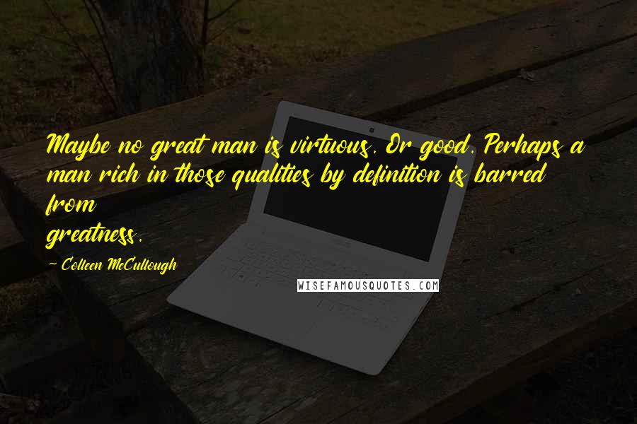 Colleen McCullough Quotes: Maybe no great man is virtuous. Or good. Perhaps a man rich in those qualities by definition is barred from greatness.