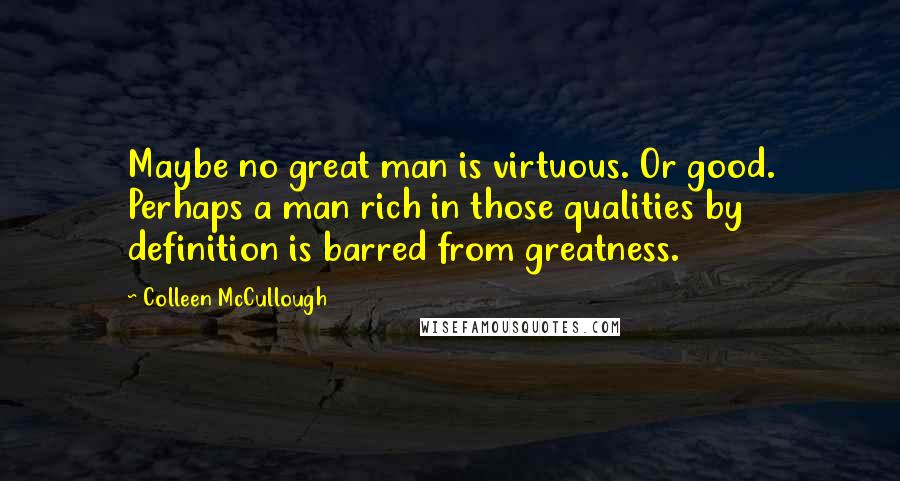 Colleen McCullough Quotes: Maybe no great man is virtuous. Or good. Perhaps a man rich in those qualities by definition is barred from greatness.