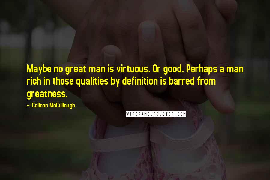 Colleen McCullough Quotes: Maybe no great man is virtuous. Or good. Perhaps a man rich in those qualities by definition is barred from greatness.