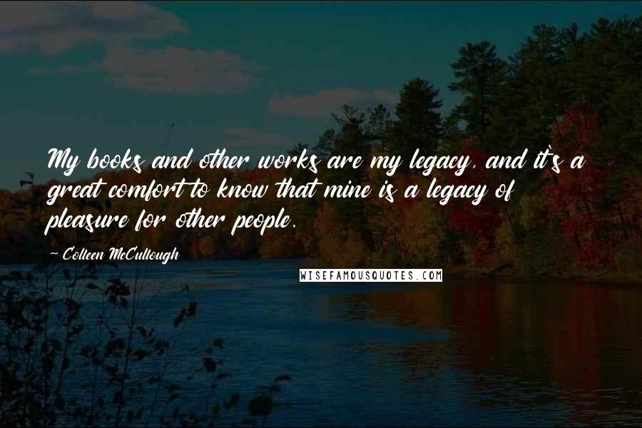 Colleen McCullough Quotes: My books and other works are my legacy, and it's a great comfort to know that mine is a legacy of pleasure for other people.