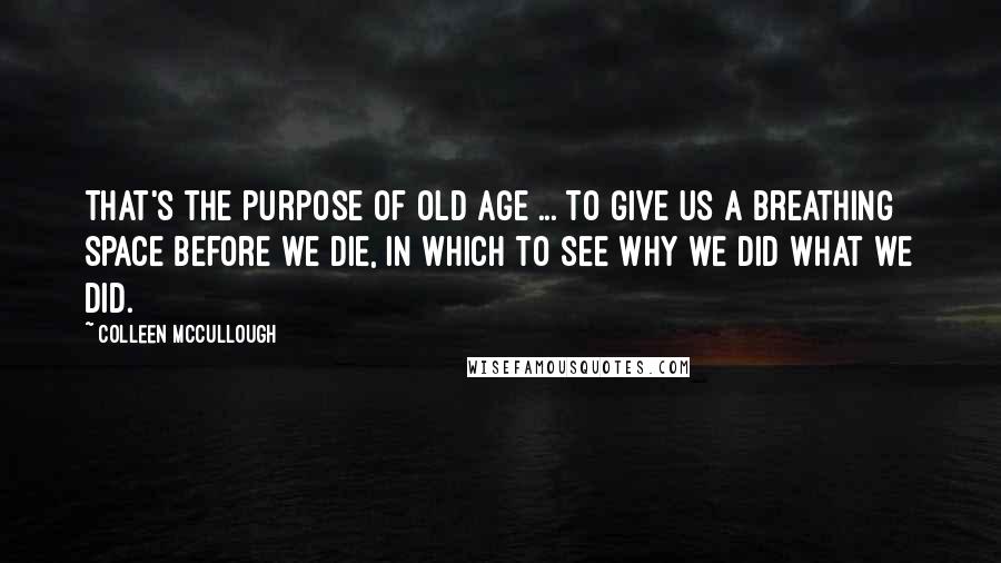 Colleen McCullough Quotes: That's the purpose of old age ... To give us a breathing space before we die, in which to see why we did what we did.