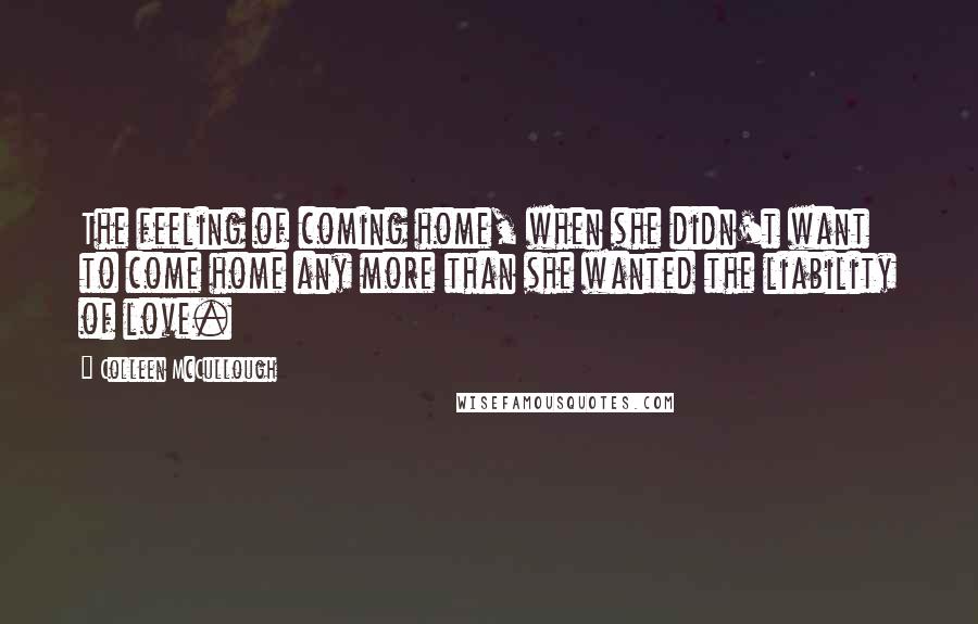 Colleen McCullough Quotes: The feeling of coming home, when she didn't want to come home any more than she wanted the liability of love.