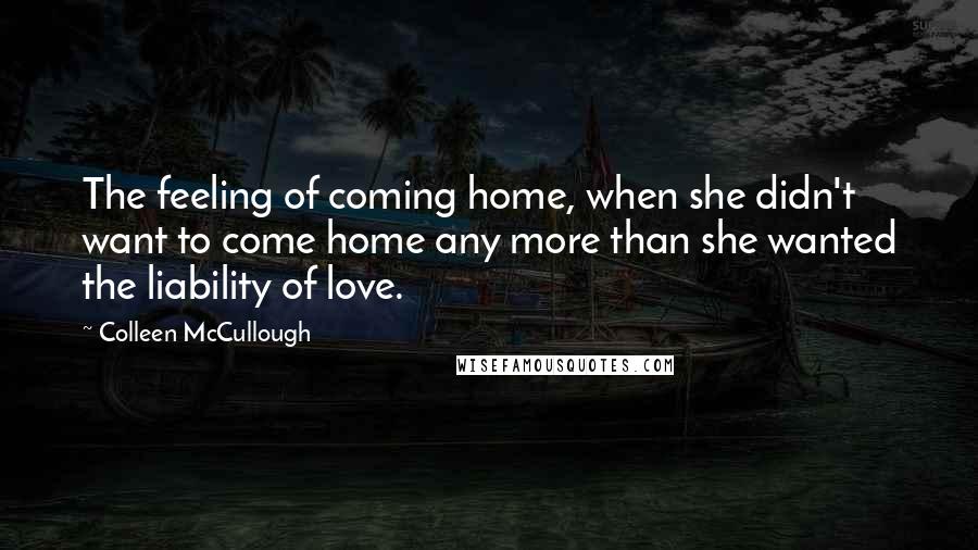 Colleen McCullough Quotes: The feeling of coming home, when she didn't want to come home any more than she wanted the liability of love.