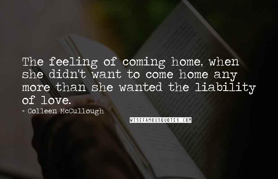 Colleen McCullough Quotes: The feeling of coming home, when she didn't want to come home any more than she wanted the liability of love.