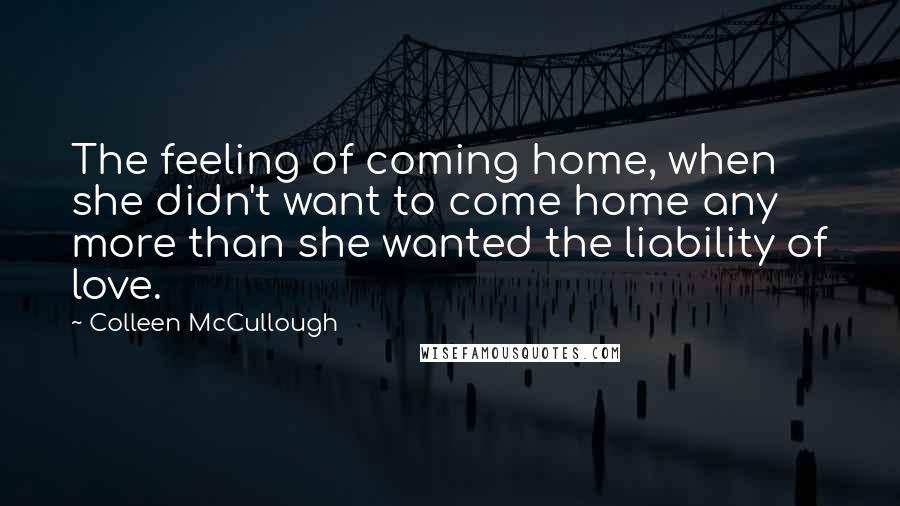 Colleen McCullough Quotes: The feeling of coming home, when she didn't want to come home any more than she wanted the liability of love.