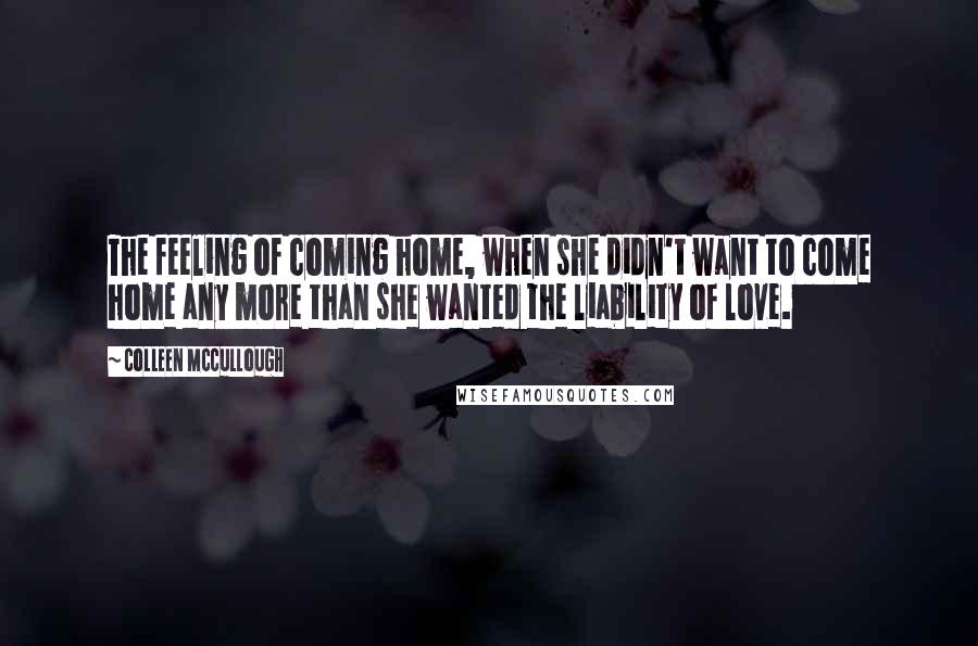 Colleen McCullough Quotes: The feeling of coming home, when she didn't want to come home any more than she wanted the liability of love.