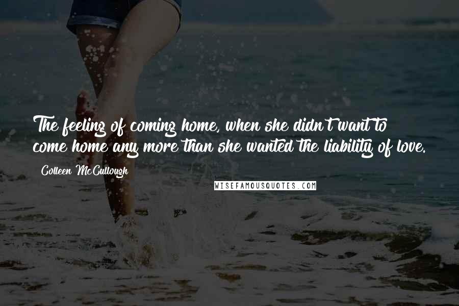 Colleen McCullough Quotes: The feeling of coming home, when she didn't want to come home any more than she wanted the liability of love.