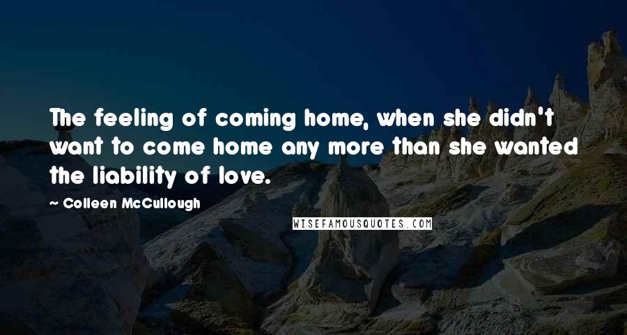 Colleen McCullough Quotes: The feeling of coming home, when she didn't want to come home any more than she wanted the liability of love.