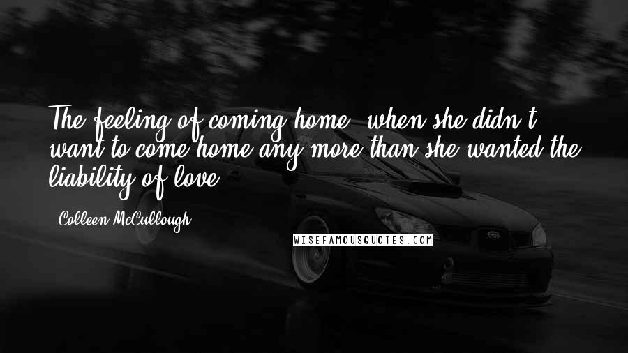 Colleen McCullough Quotes: The feeling of coming home, when she didn't want to come home any more than she wanted the liability of love.