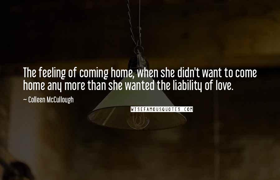 Colleen McCullough Quotes: The feeling of coming home, when she didn't want to come home any more than she wanted the liability of love.