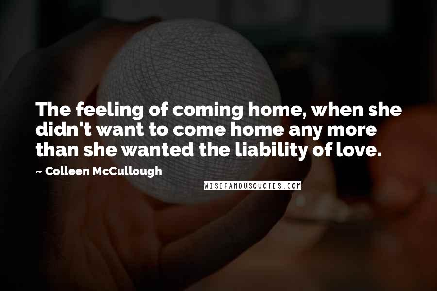 Colleen McCullough Quotes: The feeling of coming home, when she didn't want to come home any more than she wanted the liability of love.