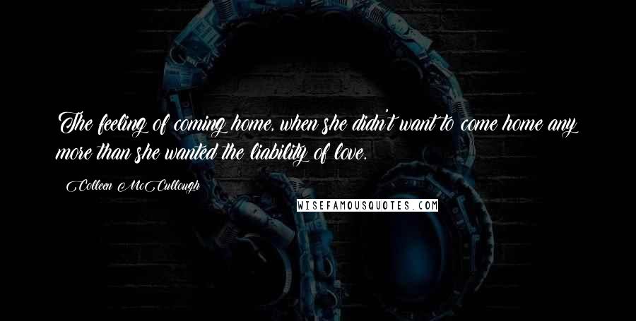 Colleen McCullough Quotes: The feeling of coming home, when she didn't want to come home any more than she wanted the liability of love.