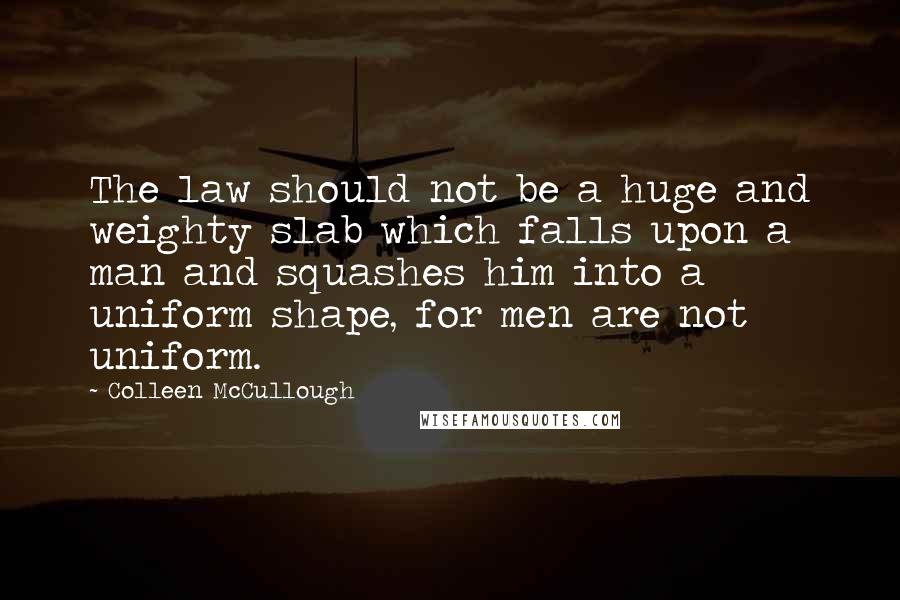 Colleen McCullough Quotes: The law should not be a huge and weighty slab which falls upon a man and squashes him into a uniform shape, for men are not uniform.