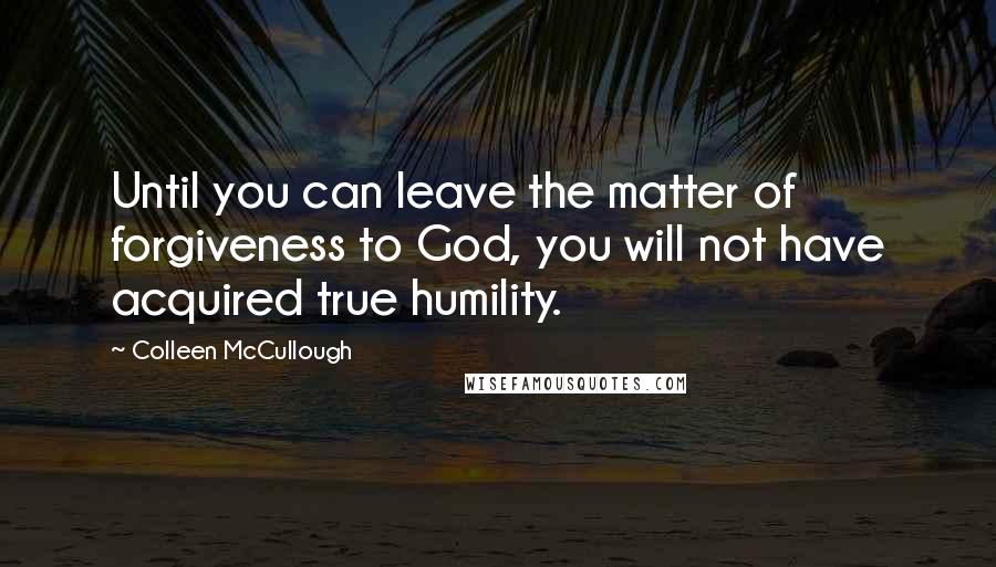 Colleen McCullough Quotes: Until you can leave the matter of forgiveness to God, you will not have acquired true humility.