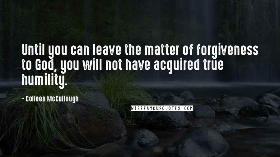 Colleen McCullough Quotes: Until you can leave the matter of forgiveness to God, you will not have acquired true humility.