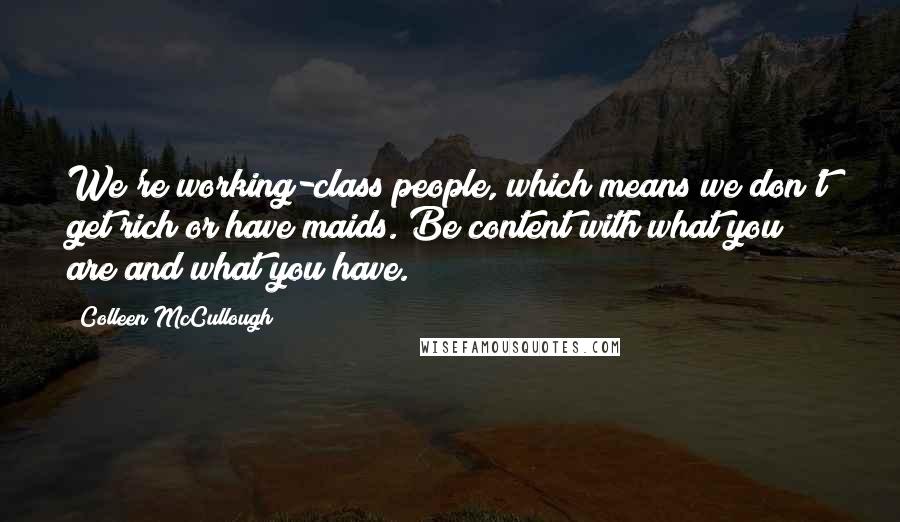 Colleen McCullough Quotes: We're working-class people, which means we don't get rich or have maids. Be content with what you are and what you have.