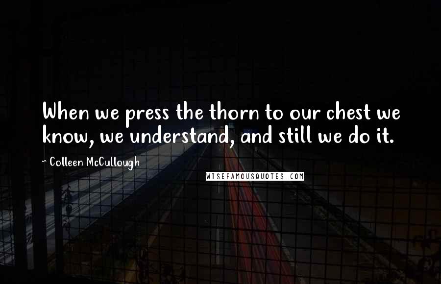Colleen McCullough Quotes: When we press the thorn to our chest we know, we understand, and still we do it.