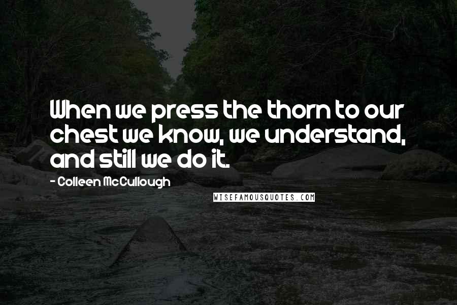 Colleen McCullough Quotes: When we press the thorn to our chest we know, we understand, and still we do it.