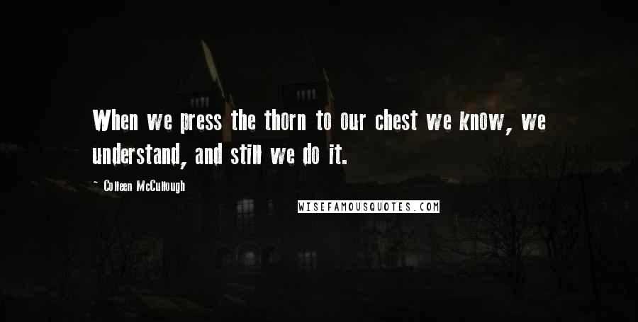 Colleen McCullough Quotes: When we press the thorn to our chest we know, we understand, and still we do it.