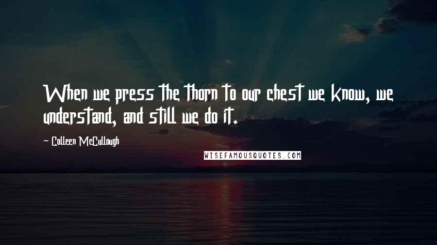 Colleen McCullough Quotes: When we press the thorn to our chest we know, we understand, and still we do it.