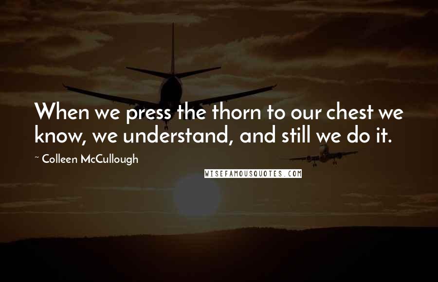 Colleen McCullough Quotes: When we press the thorn to our chest we know, we understand, and still we do it.