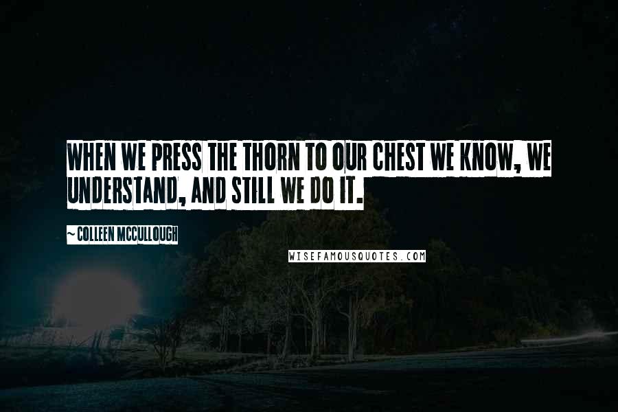 Colleen McCullough Quotes: When we press the thorn to our chest we know, we understand, and still we do it.