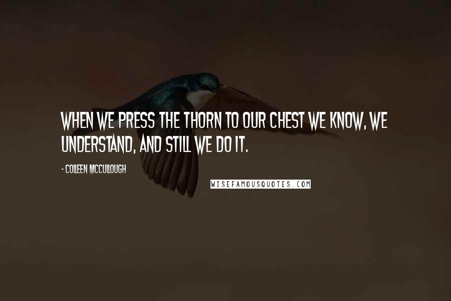 Colleen McCullough Quotes: When we press the thorn to our chest we know, we understand, and still we do it.