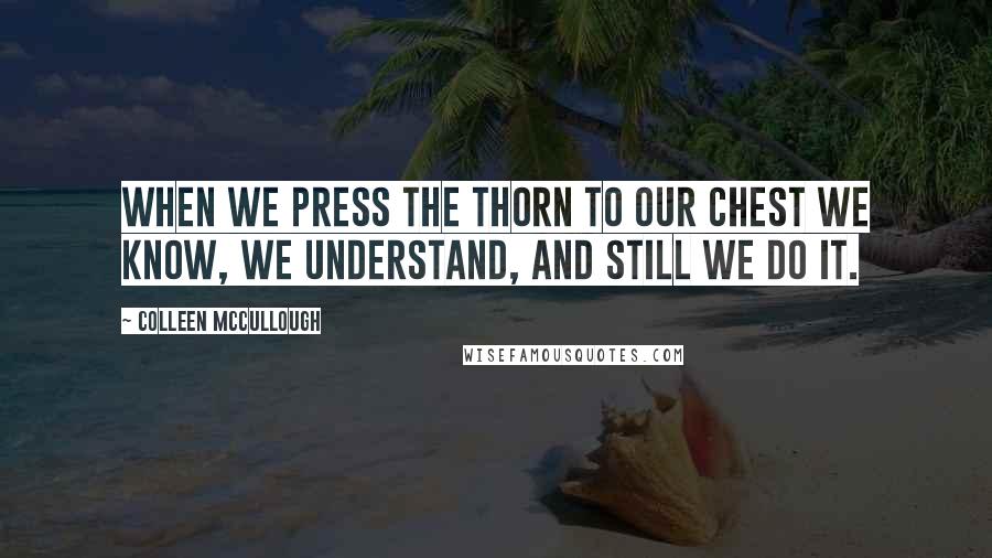 Colleen McCullough Quotes: When we press the thorn to our chest we know, we understand, and still we do it.