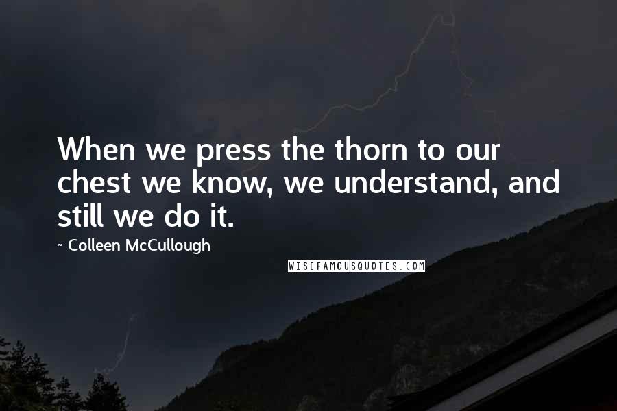 Colleen McCullough Quotes: When we press the thorn to our chest we know, we understand, and still we do it.